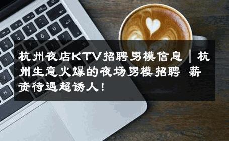 杭州夜店KTV招聘男模信息｜杭州生意火爆的夜场男模招聘-薪资待遇超诱人！ 