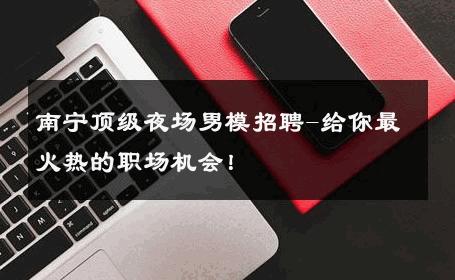 南宁顶级夜场男模招聘-给你最火热的职场机会！ 