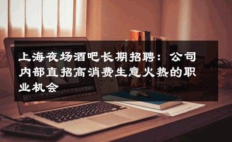 上海夜场酒吧长期招聘：公司内部直招高消费生意火热的职业机会 