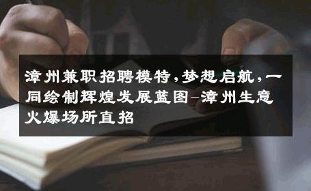 漳州兼职招聘模特,梦想启航,一同绘制辉煌发展蓝图-漳州生意火爆场所直招