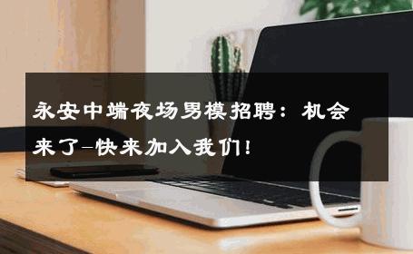 永安中端夜场男模招聘：机会来了-快来加入我们！ 