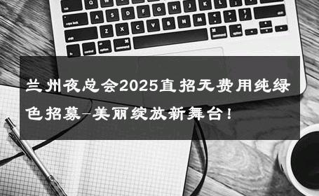 兰州夜总会2025直招无费用纯绿色招募-美丽绽放新舞台！ 