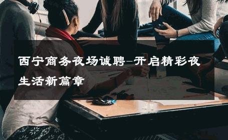 西宁商务夜场诚聘-开启精彩夜生活新篇章 