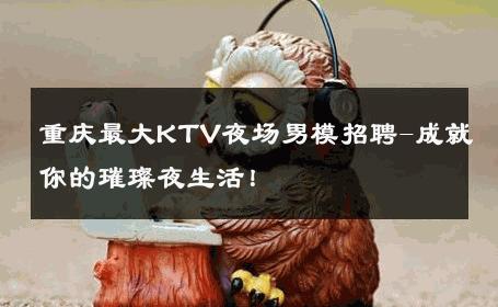 重庆最大KTV夜场男模招聘-成就你的璀璨夜生活！ 