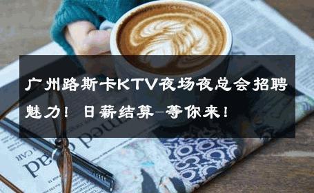 广州路斯卡KTV夜场夜总会招聘魅力！日薪结算-等你来！ 