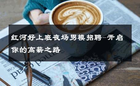 红河好上班夜场男模招聘-开启你的高薪之路 