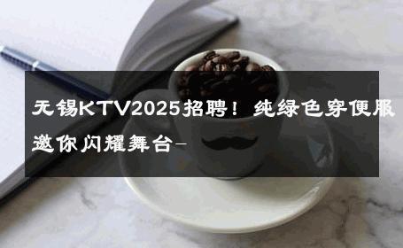 无锡KTV2025招聘！纯绿色穿便服邀你闪耀舞台- 