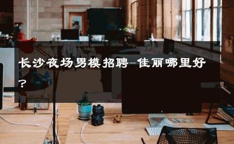 长沙夜场男模招聘-佳丽哪里好？ 