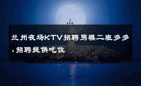 兰州夜场KTV招聘男模二班多多,招聘提供吃住 