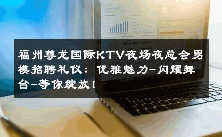 福州尊龙国际KTV夜场夜总会男模招聘礼仪：优雅魅力-闪耀舞台-等你绽放！ 