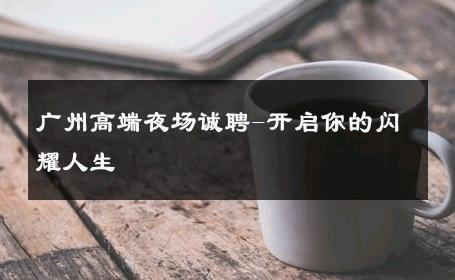 广州高端夜场诚聘-开启你的闪耀人生 