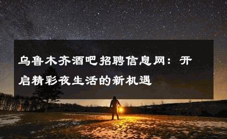 乌鲁木齐酒吧招聘信息网：开启精彩夜生活的新机遇 