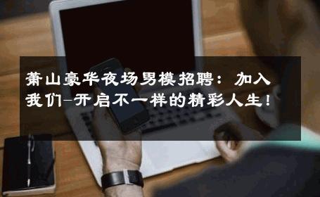 萧山豪华夜场男模招聘：加入我们-开启不一样的精彩人生！ 