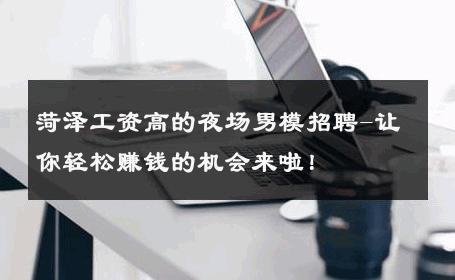 菏泽工资高的夜场男模招聘-让你轻松赚钱的机会来啦！ 
