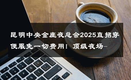 昆明中央金座夜总会2025直招穿便服免一切费用！顶级夜场- 