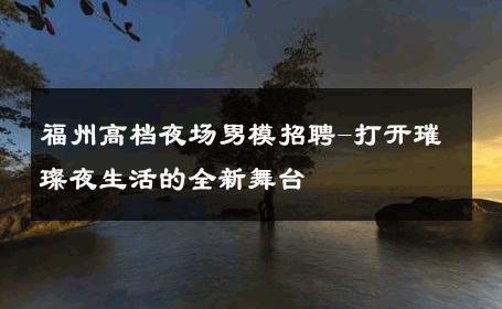 福州高档夜场男模招聘-打开璀璨夜生活的全新舞台 