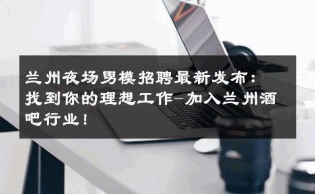 兰州夜场男模招聘最新发布：找到你的理想工作-加入兰州酒吧行业！ 