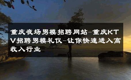 重庆夜场男模招聘网站-重庆KTV招聘男模礼仪-让你快速进入高收入行业 