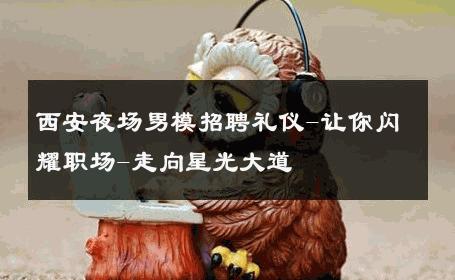 西安夜场男模招聘礼仪-让你闪耀职场-走向星光大道 