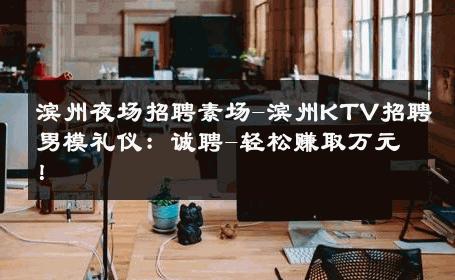 滨州夜场招聘素场-滨州KTV招聘男模礼仪：诚聘-轻松赚取万元！ 