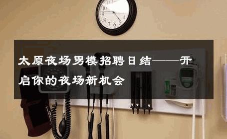 太原夜场男模招聘日结——开启你的夜场新机会 