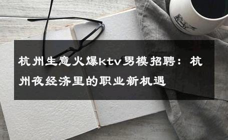 杭州生意火爆ktv男模招聘：杭州夜经济里的职业新机遇 