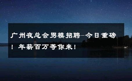 广州夜总会男模招聘-今日重磅！年薪百万等你来！ 