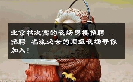 北京档次高的夜场男模招聘 _ 招聘-名流必去的顶级夜场等你加入！ 