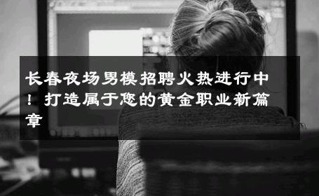 长春夜场男模招聘火热进行中！打造属于您的黄金职业新篇章 