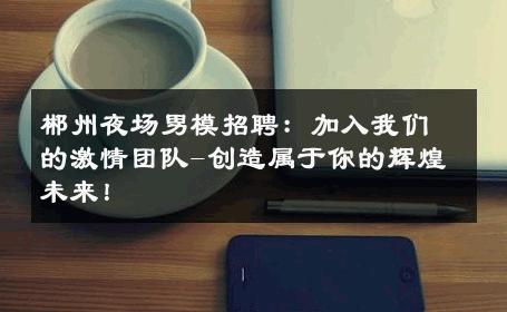 郴州夜场男模招聘：加入我们的激情团队-创造属于你的辉煌未来！ 