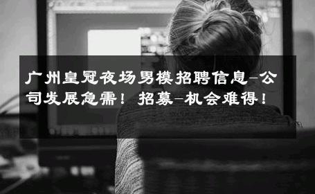 广州皇冠夜场男模招聘信息-公司发展急需！招募-机会难得！ 