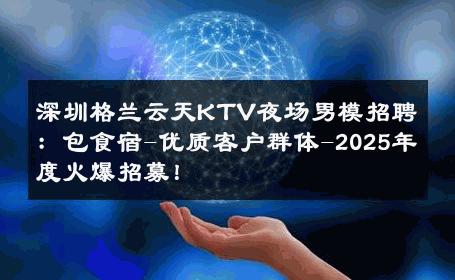 深圳格兰云天KTV夜场男模招聘：包食宿-优质客户群体-2025年度火爆招募！ 