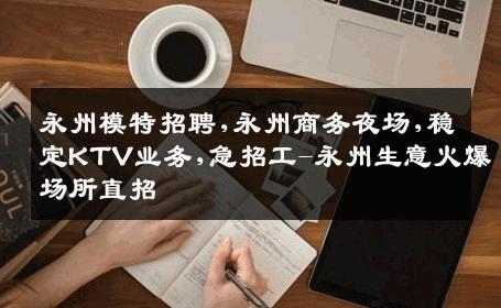 永州模特招聘,永州商务夜场,稳定KTV业务,急招工-永州生意火爆场所直招