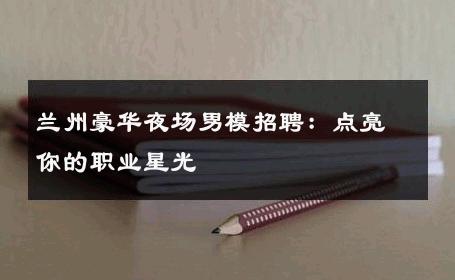 兰州豪华夜场男模招聘：点亮你的职业星光 