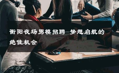 衡阳夜场男模招聘-梦想启航的绝佳机会 