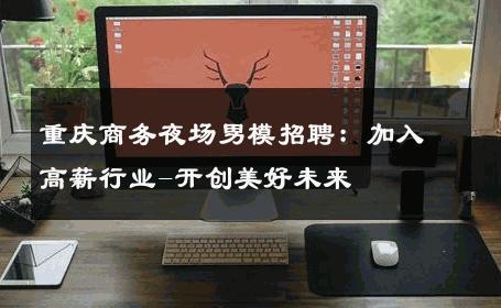 重庆商务夜场男模招聘：加入高薪行业-开创美好未来 