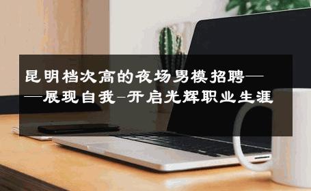 昆明档次高的夜场男模招聘——展现自我-开启光辉职业生涯 