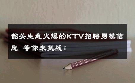 韶关生意火爆的KTV招聘男模信息-等你来挑战！ 