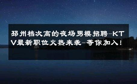 邳州档次高的夜场男模招聘-KTV最新职位火热来袭-等你加入！ 