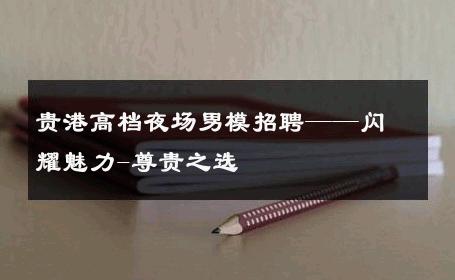 贵港高档夜场男模招聘——闪耀魅力-尊贵之选 
