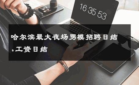 哈尔滨最大夜场男模招聘日结,工资日结 