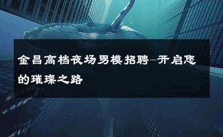 金昌高档夜场男模招聘-开启您的璀璨之路 