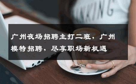 广州夜场招聘主打二班，广州模特招聘，尽享职场新机遇