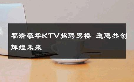 福清豪华KTV招聘男模-邀您共创辉煌未来 