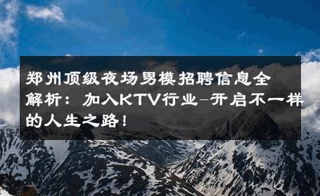 郑州顶级夜场男模招聘信息全解析：加入KTV行业-开启不一样的人生之路！ 