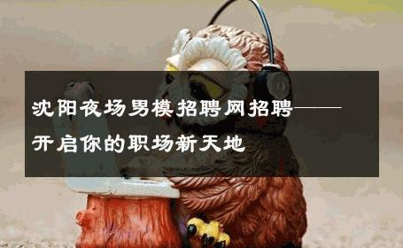 沈阳夜场男模招聘网招聘——开启你的职场新天地 