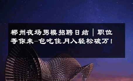 郴州夜场男模招聘日结｜职位等你来-包吃住月入轻松破万！ 