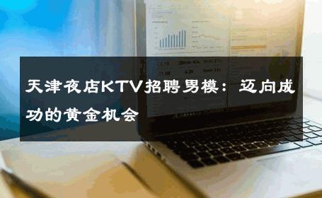 天津夜店KTV招聘男模：迈向成功的黄金机会 
