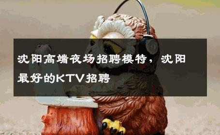沈阳高端夜场招聘模特，沈阳最好的KTV招聘