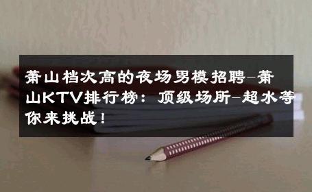 萧山档次高的夜场男模招聘-萧山KTV排行榜：顶级场所-超水等你来挑战！ 